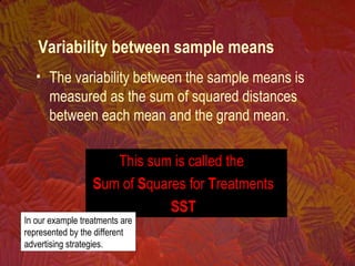• The variability between the sample means is
measured as the sum of squared distances
between each mean and the grand mean.
This sum is called the
Sum of Squares for Treatments
SST
In our example treatments are
represented by the different
advertising strategies.
Variability between sample means
 