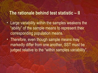 • Large variability within the samples weakens the
“ability” of the sample means to represent their
corresponding population means.
• Therefore, even though sample means may
markedly differ from one another, SST must be
judged relative to the “within samples variability”.
The rationale behind test statistic – II
 