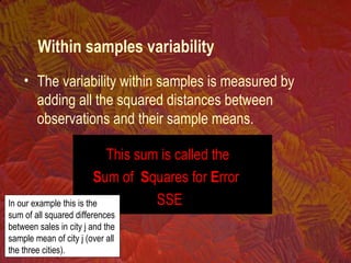 • The variability within samples is measured by
adding all the squared distances between
observations and their sample means.
This sum is called the
Sum of Squares for Error
SSEIn our example this is the
sum of all squared differences
between sales in city j and the
sample mean of city j (over all
the three cities).
Within samples variability
 