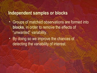 • Groups of matched observations are formed into
blocks, in order to remove the effects of
“unwanted” variability.
• By doing so we improve the chances of
detecting the variability of interest.
Independent samples or blocks
 