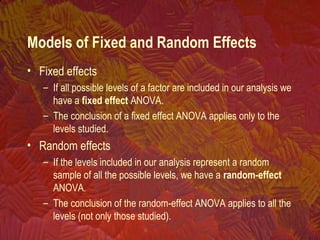 • Fixed effects
– If all possible levels of a factor are included in our analysis we
have a fixed effect ANOVA.
– The conclusion of a fixed effect ANOVA applies only to the
levels studied.
• Random effects
– If the levels included in our analysis represent a random
sample of all the possible levels, we have a random-effect
ANOVA.
– The conclusion of the random-effect ANOVA applies to all the
levels (not only those studied).
Models of Fixed and Random Effects
 