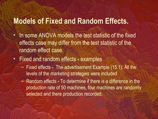• In some ANOVA models the test statistic of the fixed
effects case may differ from the test statistic of the
random effect case.
• Fixed and random effects - examples
– Fixed effects - The advertisement Example (15.1): All the
levels of the marketing strategies were included
– Random effects - To determine if there is a difference in the
production rate of 50 machines, four machines are randomly
selected and there production recorded.
Models of Fixed and Random Effects.
 