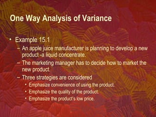 • Example 15.1
– An apple juice manufacturer is planning to develop a new
product -a liquid concentrate.
– The marketing manager has to decide how to market the
new product.
– Three strategies are considered
• Emphasize convenience of using the product.
• Emphasize the quality of the product.
• Emphasize the product’s low price.
One Way Analysis of Variance
 