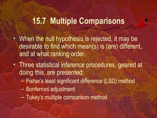 15.7 Multiple Comparisons
• When the null hypothesis is rejected, it may be
desirable to find which mean(s) is (are) different,
and at what ranking order.
• Three statistical inference procedures, geared at
doing this, are presented:
– Fisher’s least significant difference (LSD) method
– Bonferroni adjustment
– Tukey’s multiple comparison method
 