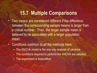 • Two means are considered different if the difference
between the corresponding sample means is larger than
a critical number. Then, the larger sample mean is
believed to be associated with a larger population
mean.
• Conditions common to all the methods here:
– The ANOVA model is the one way analysis of variance
– The conditions required to perform the ANOVA are satisfied.
– The experiment is fixed-effect
15.7 Multiple Comparisons
 