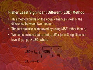 Fisher Least Significant Different (LSD) Method
• This method builds on the equal variances t-test of the
difference between two means.
• The test statistic is improved by using MSE rather than sp
2
.
• We can conclude that µi and µj differ (at α% significance
level if |µi - µj| > LSD, where
kn.f.d
)
n
1
n
1
(MSEtLSD
ji
2
−=
+= α
 