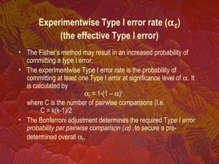 Experimentwise Type I error rate (αE)
(the effective Type I error)
• The Fisher’s method may result in an increased probability of
committing a type I error.
• The experimentwise Type I error rate is the probability of
committing at least one Type I error at significance level of α. It
is calculated by
αE = 1-(1 – α)C
where C is the number of pairwise comparisons (I.e.
C = k(k-1)/2
• The Bonferroni adjustment determines the required Type I error
probability per pairwise comparison (α) ,to secure a pre-
determined overall αE.
 