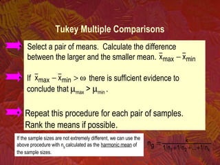 If the sample sizes are not extremely different, we can use the
above procedure with ng calculated as the harmonic mean of
the sample sizes. k21 n1...n1n1
k
gn
+++
=
• Repeat this procedure for each pair of samples.
Rank the means if possible.
• Select a pair of means. Calculate the difference
between the larger and the smaller mean.
• If there is sufficient evidence to
conclude that µmax > µmin .
minmax xx −
ω>− minmax xx
Tukey Multiple Comparisons
 