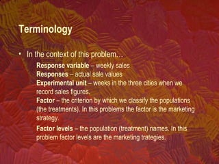 Terminology
• In the context of this problem…
Response variable – weekly sales
Responses – actual sale values
Experimental unit – weeks in the three cities when we
record sales figures.
Factor – the criterion by which we classify the populations
(the treatments). In this problems the factor is the marketing
strategy.
Factor levels – the population (treatment) names. In this
problem factor levels are the marketing trategies.
 
