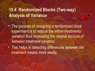 15.4 Randomized Blocks (Two-way)
Analysis of Variance
• The purpose of designing a randomized block
experiment is to reduce the within-treatments
variation thus increasing the relative amount of
between treatment variation.
• This helps in detecting differences between the
treatment means more easily.
 