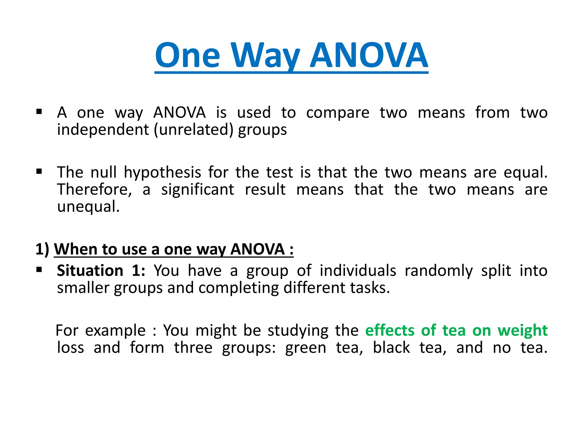 One Way ANOVA
 A one way ANOVA is used to compare two means from two
independent (unrelated) groups
 The null hypothesis for the test is that the two means are equal.
Therefore, a significant result means that the two means are
unequal.
1) When to use a one way ANOVA :
 Situation 1: You have a group of individuals randomly split into
smaller groups and completing different tasks.
For example : You might be studying the effects of tea on weight
loss and form three groups: green tea, black tea, and no tea.
 