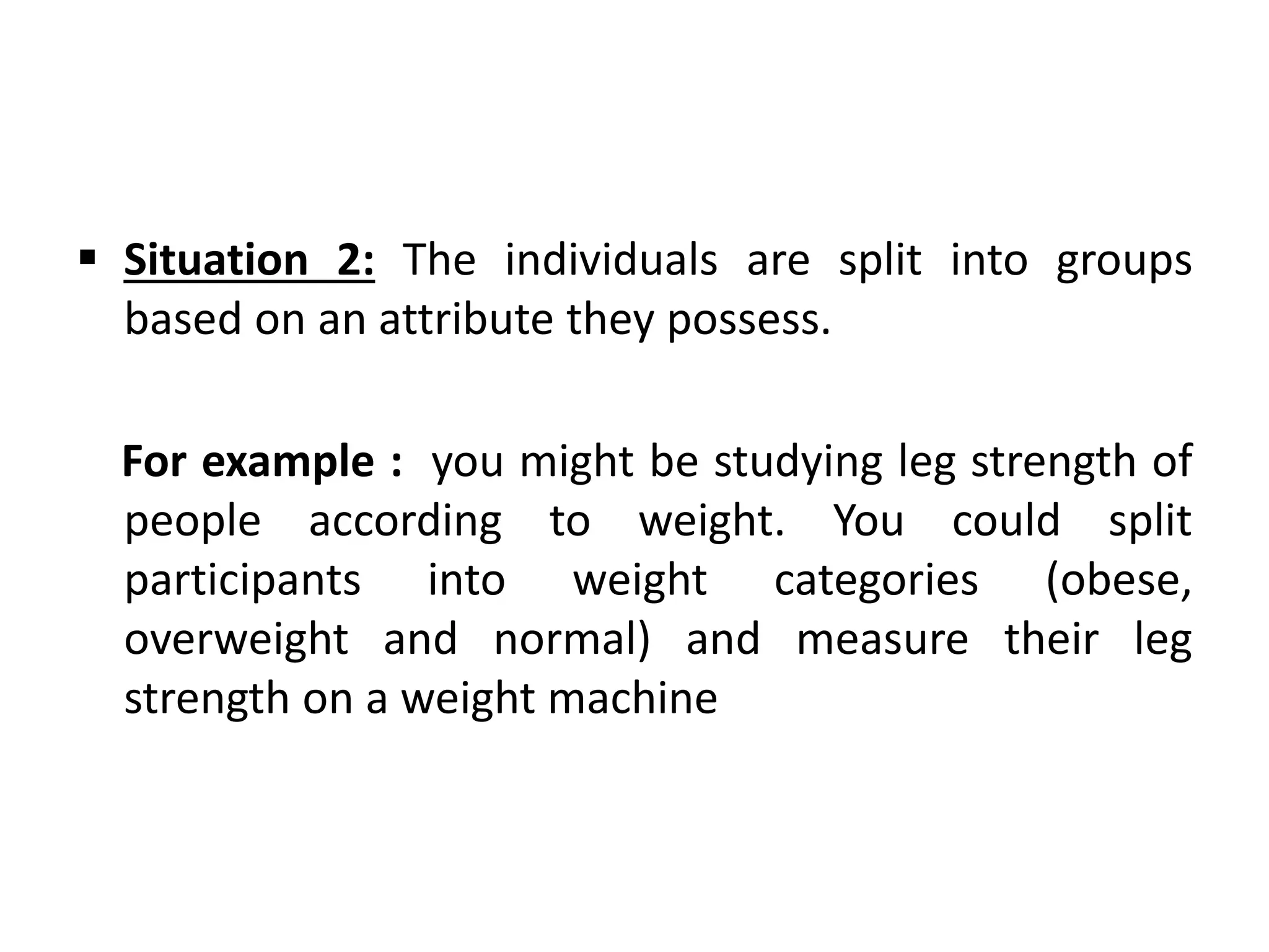  Situation 2: The individuals are split into groups
based on an attribute they possess.
For example : you might be studying leg strength of
people according to weight. You could split
participants into weight categories (obese,
overweight and normal) and measure their leg
strength on a weight machine
 