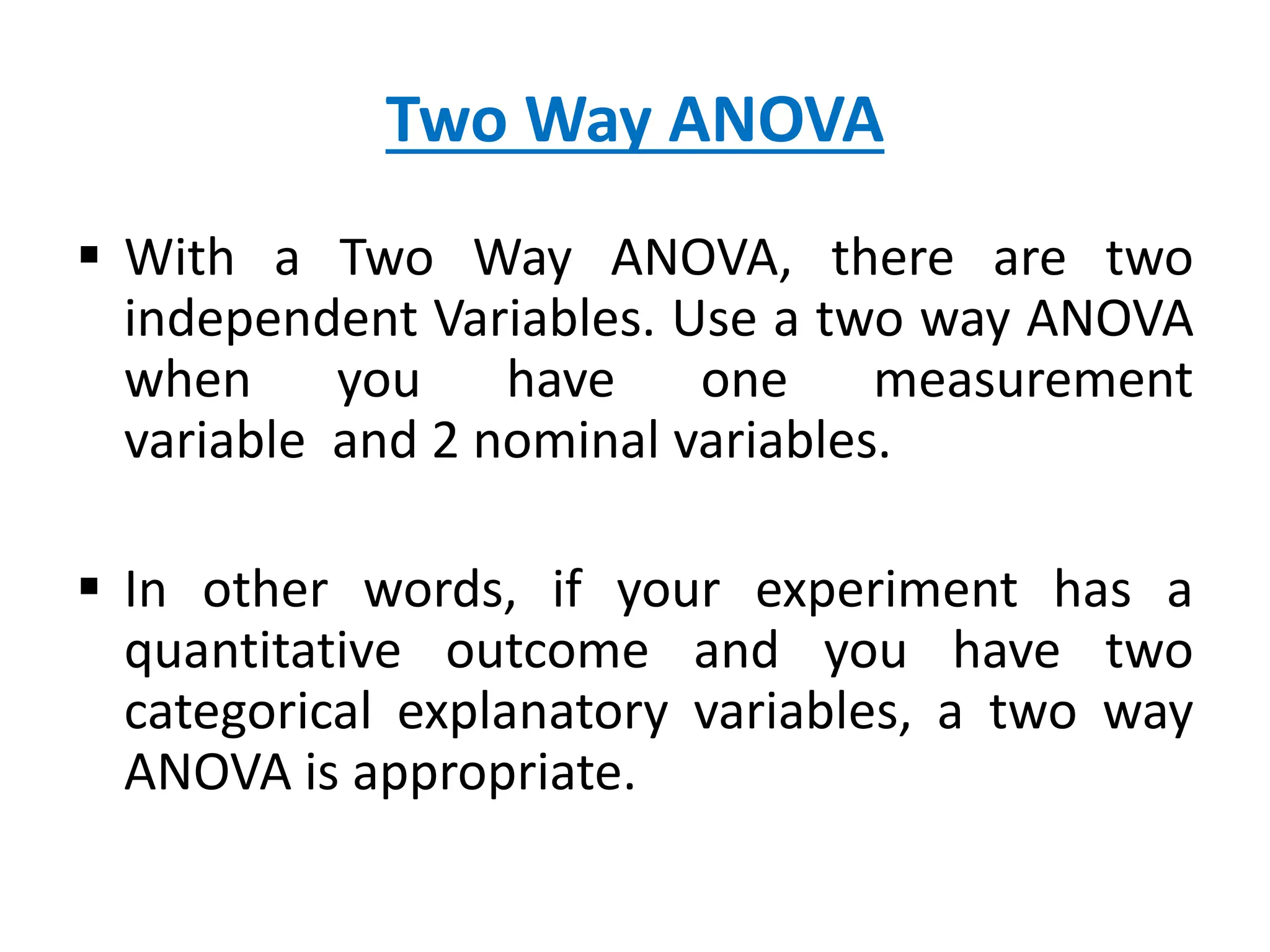 Two Way ANOVA
 With a Two Way ANOVA, there are two
independent Variables. Use a two way ANOVA
when you have one measurement
variable and 2 nominal variables.
 In other words, if your experiment has a
quantitative outcome and you have two
categorical explanatory variables, a two way
ANOVA is appropriate.
 
