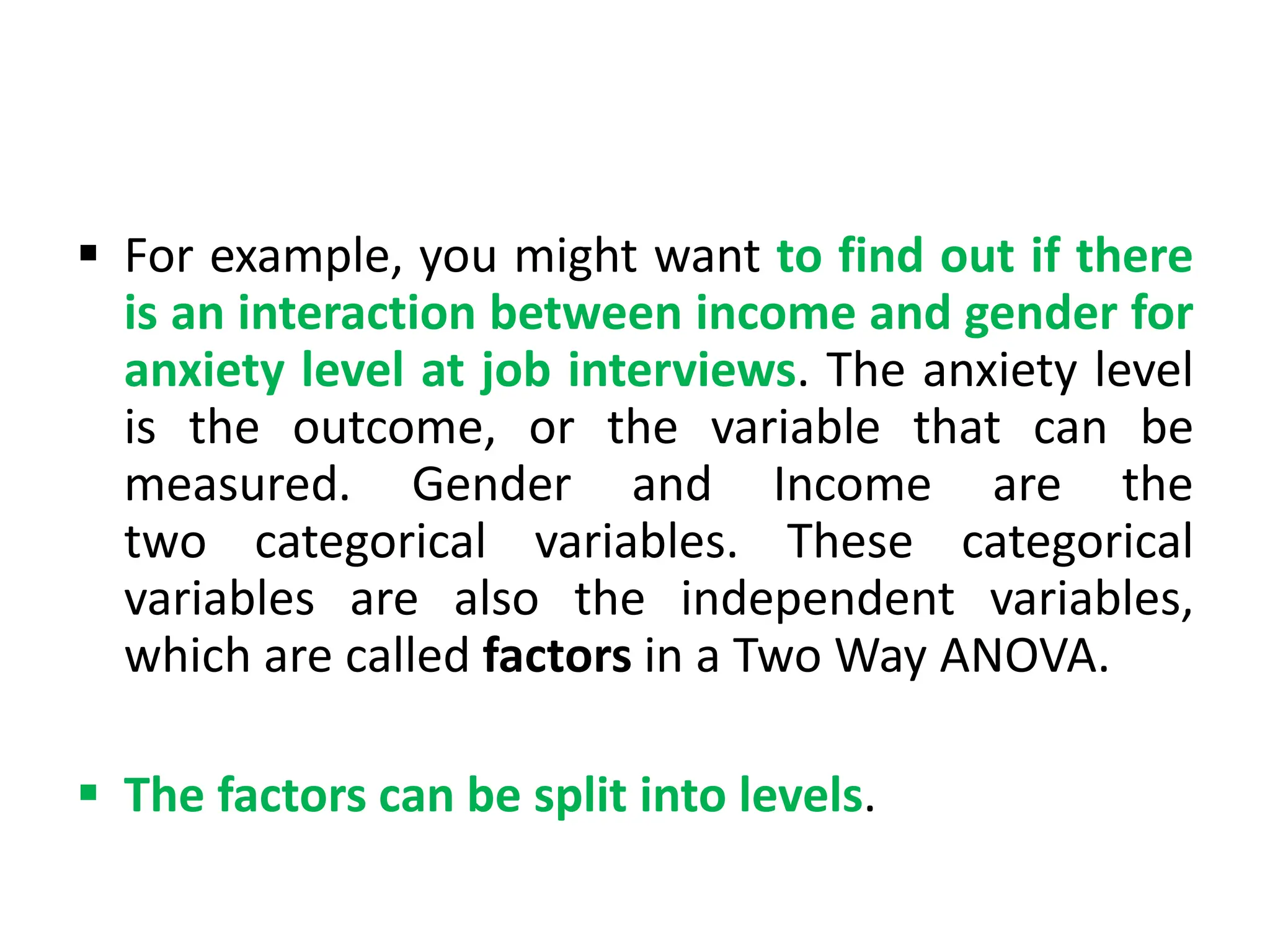  For example, you might want to find out if there
is an interaction between income and gender for
anxiety level at job interviews. The anxiety level
is the outcome, or the variable that can be
measured. Gender and Income are the
two categorical variables. These categorical
variables are also the independent variables,
which are called factors in a Two Way ANOVA.
 The factors can be split into levels.
 