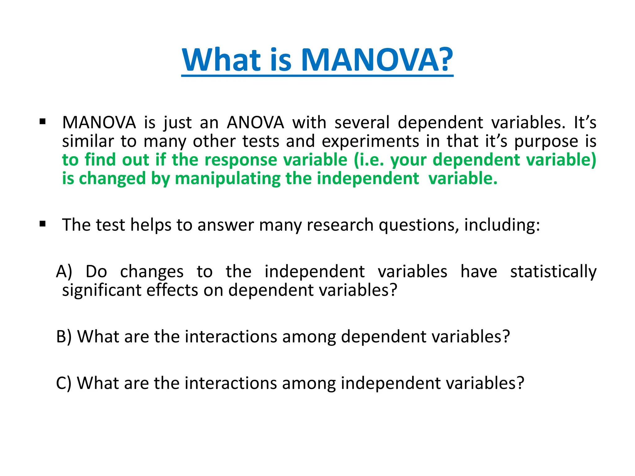 What is MANOVA?
 MANOVA is just an ANOVA with several dependent variables. It’s
similar to many other tests and experiments in that it’s purpose is
to find out if the response variable (i.e. your dependent variable)
is changed by manipulating the independent variable.
 The test helps to answer many research questions, including:
A) Do changes to the independent variables have statistically
significant effects on dependent variables?
B) What are the interactions among dependent variables?
C) What are the interactions among independent variables?
 