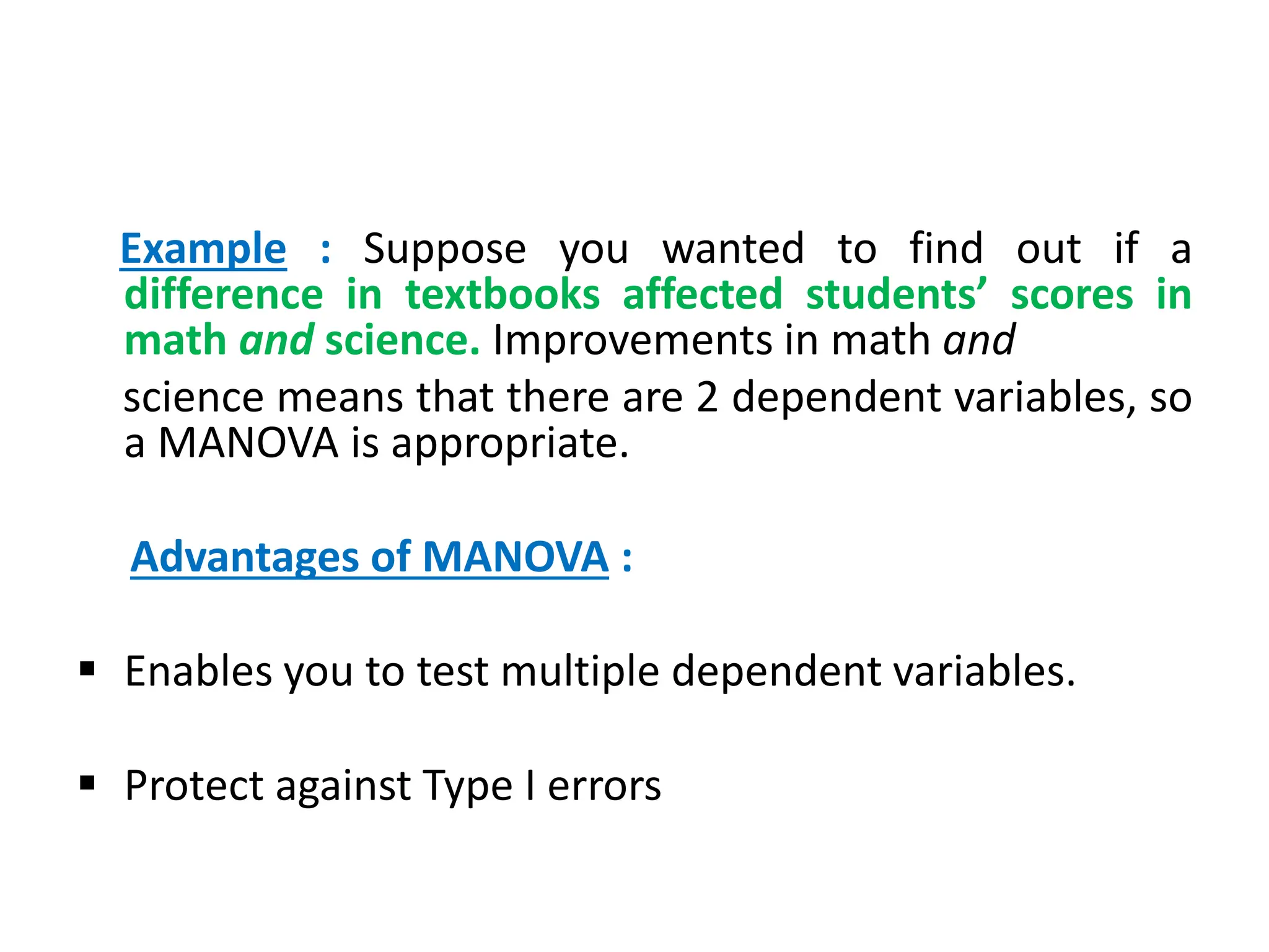 Example : Suppose you wanted to find out if a
difference in textbooks affected students’ scores in
math and science. Improvements in math and
science means that there are 2 dependent variables, so
a MANOVA is appropriate.
Advantages of MANOVA :
 Enables you to test multiple dependent variables.
 Protect against Type I errors
 