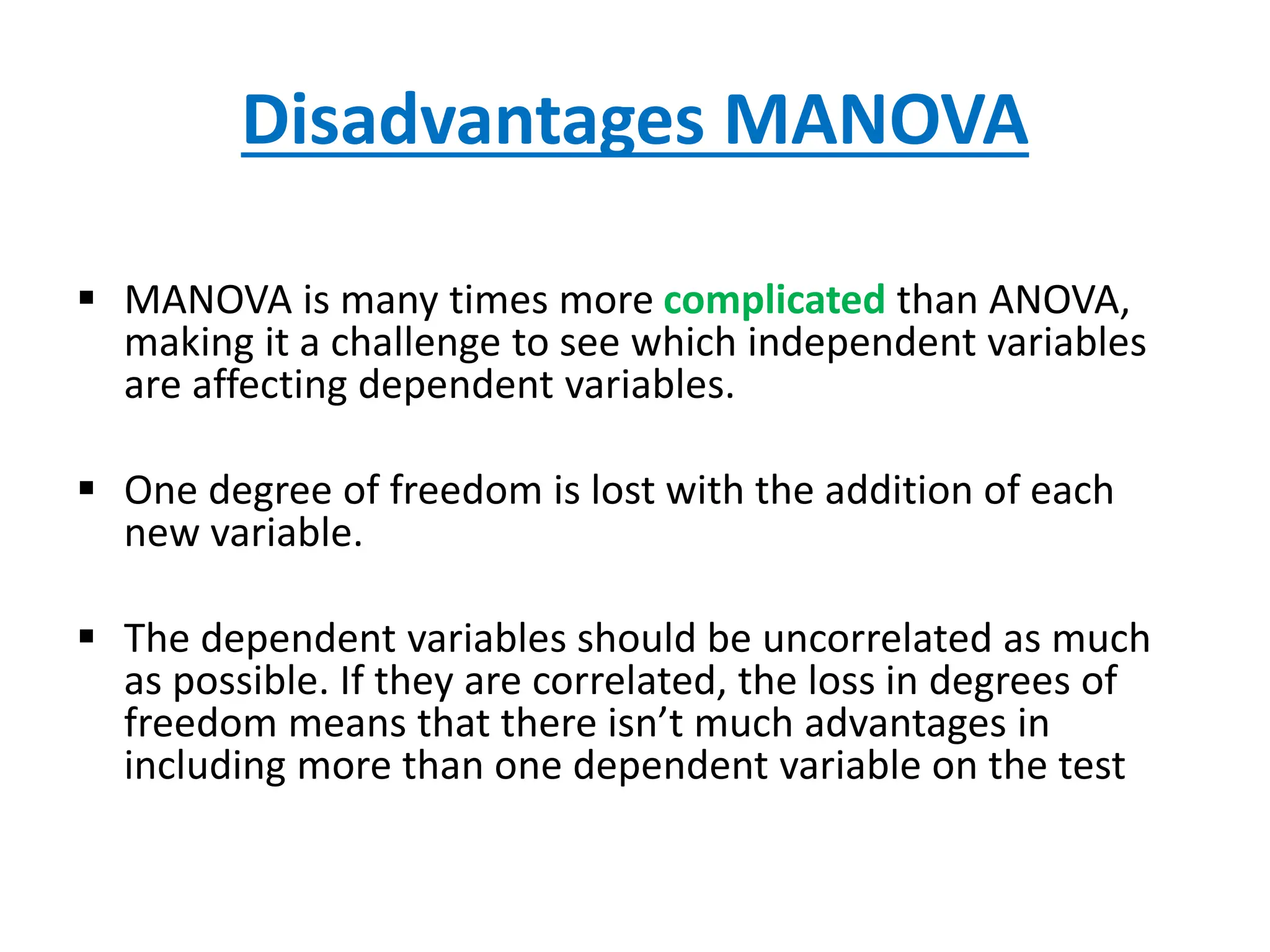 Disadvantages MANOVA
 MANOVA is many times more complicated than ANOVA,
making it a challenge to see which independent variables
are affecting dependent variables.
 One degree of freedom is lost with the addition of each
new variable.
 The dependent variables should be uncorrelated as much
as possible. If they are correlated, the loss in degrees of
freedom means that there isn’t much advantages in
including more than one dependent variable on the test
 