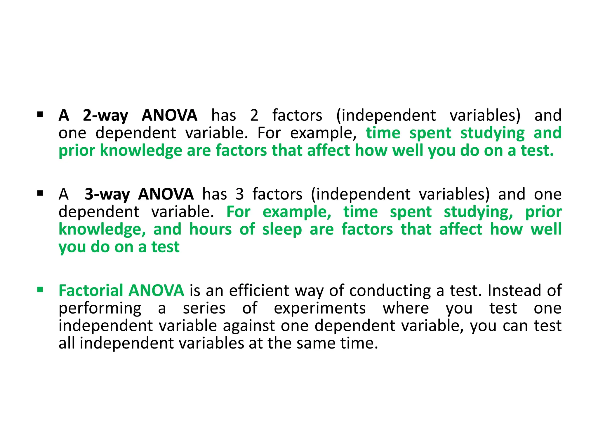  A 2-way ANOVA has 2 factors (independent variables) and
one dependent variable. For example, time spent studying and
prior knowledge are factors that affect how well you do on a test.
 A 3-way ANOVA has 3 factors (independent variables) and one
dependent variable. For example, time spent studying, prior
knowledge, and hours of sleep are factors that affect how well
you do on a test
 Factorial ANOVA is an efficient way of conducting a test. Instead of
performing a series of experiments where you test one
independent variable against one dependent variable, you can test
all independent variables at the same time.
 