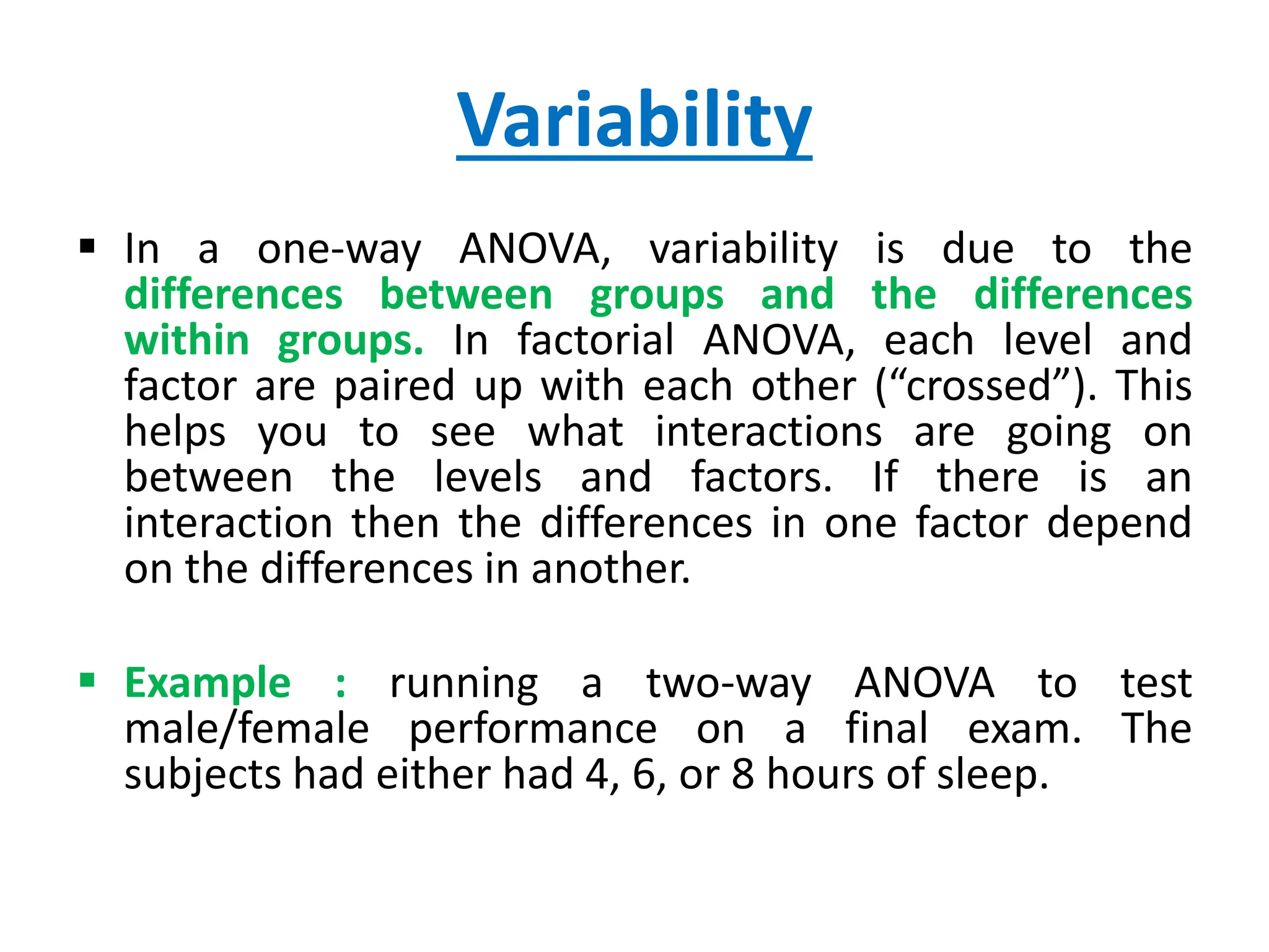 Variability
 In a one-way ANOVA, variability is due to the
differences between groups and the differences
within groups. In factorial ANOVA, each level and
factor are paired up with each other (“crossed”). This
helps you to see what interactions are going on
between the levels and factors. If there is an
interaction then the differences in one factor depend
on the differences in another.
 Example : running a two-way ANOVA to test
male/female performance on a final exam. The
subjects had either had 4, 6, or 8 hours of sleep.
 