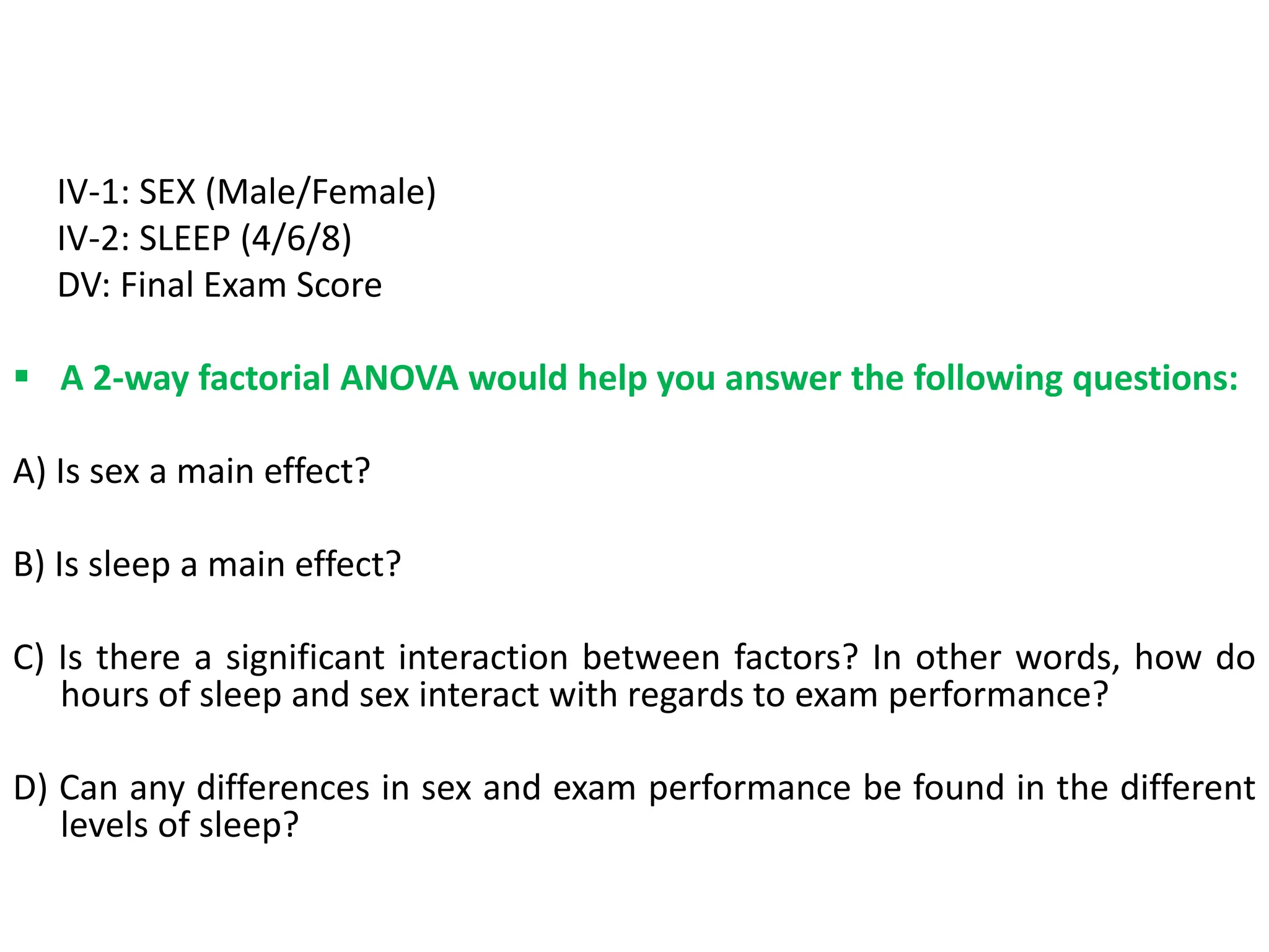 IV-1: SEX (Male/Female)
IV-2: SLEEP (4/6/8)
DV: Final Exam Score
 A 2-way factorial ANOVA would help you answer the following questions:
A) Is sex a main effect?
B) Is sleep a main effect?
C) Is there a significant interaction between factors? In other words, how do
hours of sleep and sex interact with regards to exam performance?
D) Can any differences in sex and exam performance be found in the different
levels of sleep?
 