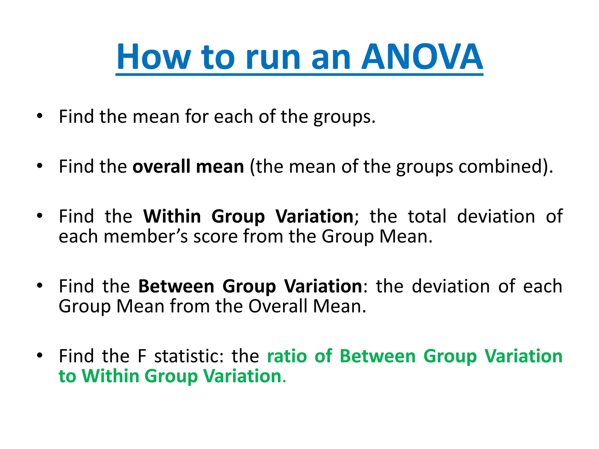 How to run an ANOVA
• Find the mean for each of the groups.
• Find the overall mean (the mean of the groups combined).
• Find the Within Group Variation; the total deviation of
each member’s score from the Group Mean.
• Find the Between Group Variation: the deviation of each
Group Mean from the Overall Mean.
• Find the F statistic: the ratio of Between Group Variation
to Within Group Variation.
 