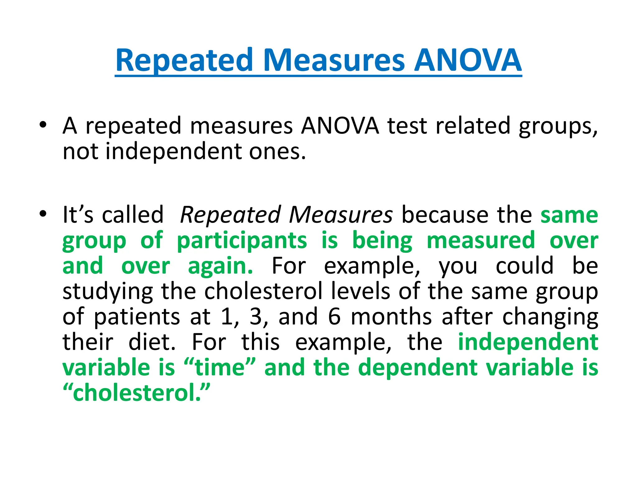Repeated Measures ANOVA
• A repeated measures ANOVA test related groups,
not independent ones.
• It’s called Repeated Measures because the same
group of participants is being measured over
and over again. For example, you could be
studying the cholesterol levels of the same group
of patients at 1, 3, and 6 months after changing
their diet. For this example, the independent
variable is “time” and the dependent variable is
“cholesterol.”
 
