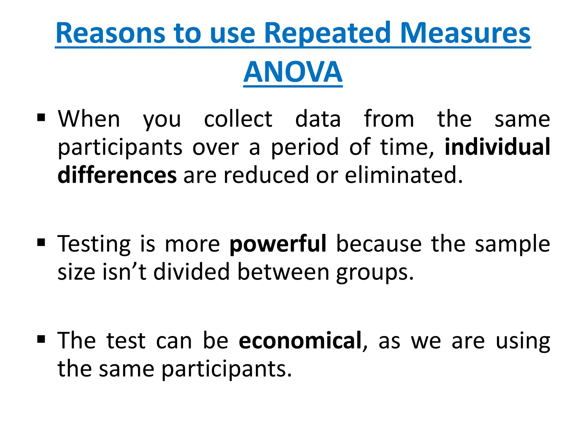 Reasons to use Repeated Measures
ANOVA
 When you collect data from the same
participants over a period of time, individual
differences are reduced or eliminated.
 Testing is more powerful because the sample
size isn’t divided between groups.
 The test can be economical, as we are using
the same participants.
 