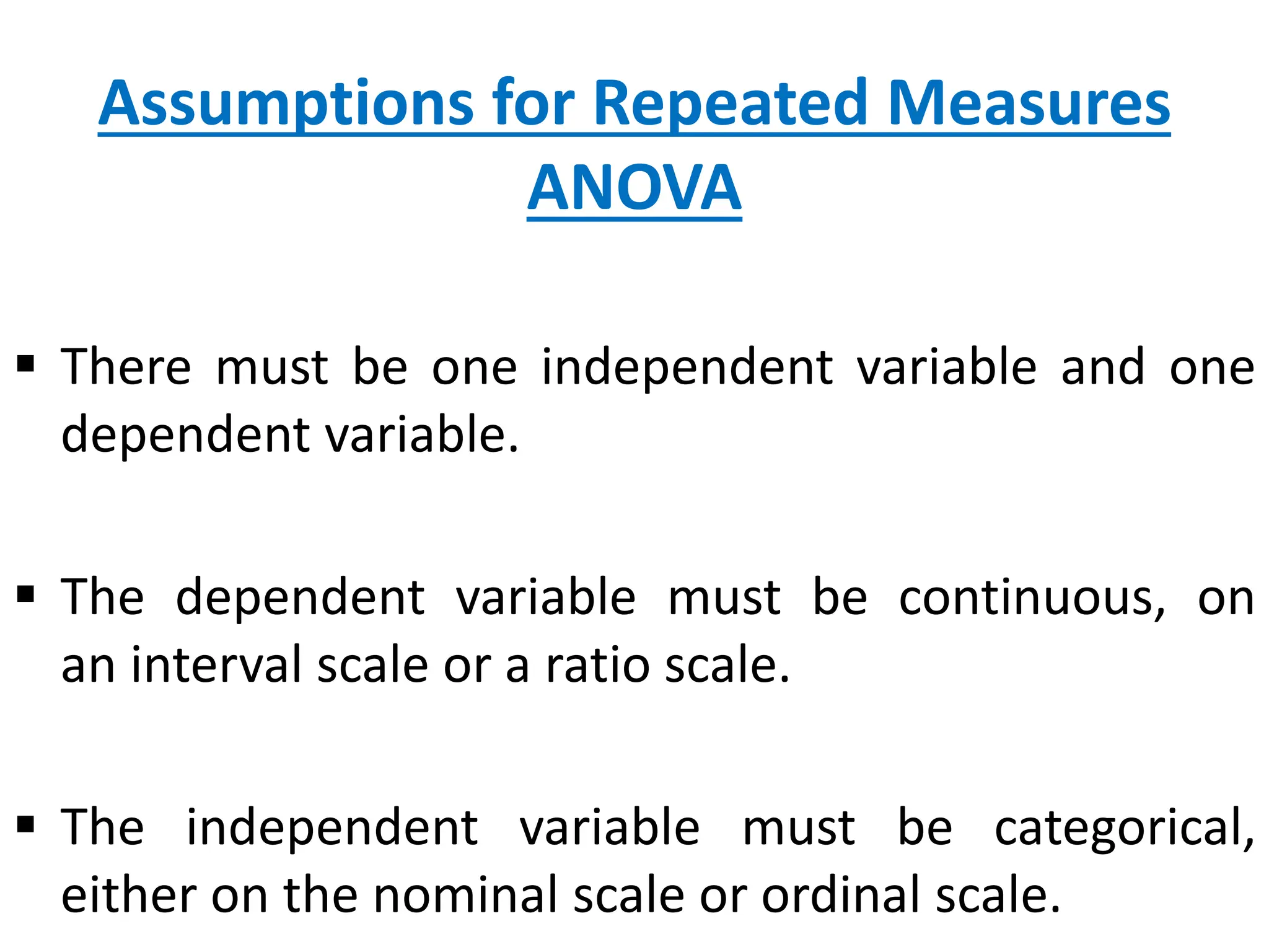 Assumptions for Repeated Measures
ANOVA
 There must be one independent variable and one
dependent variable.
 The dependent variable must be continuous, on
an interval scale or a ratio scale.
 The independent variable must be categorical,
either on the nominal scale or ordinal scale.
 