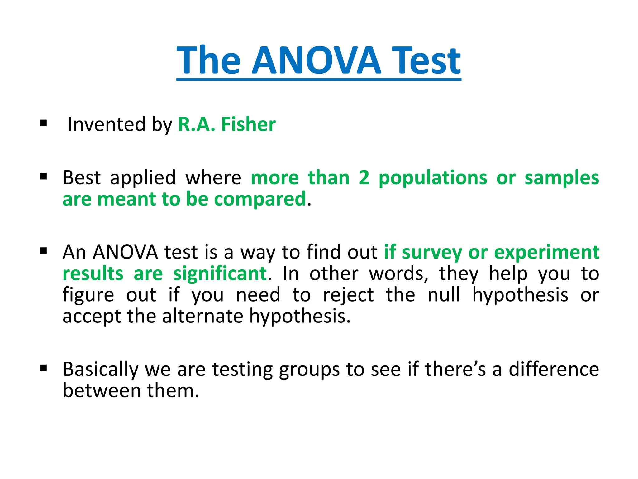 The ANOVA Test
 Invented by R.A. Fisher
 Best applied where more than 2 populations or samples
are meant to be compared.
 An ANOVA test is a way to find out if survey or experiment
results are significant. In other words, they help you to
figure out if you need to reject the null hypothesis or
accept the alternate hypothesis.
 Basically we are testing groups to see if there’s a difference
between them.
 
