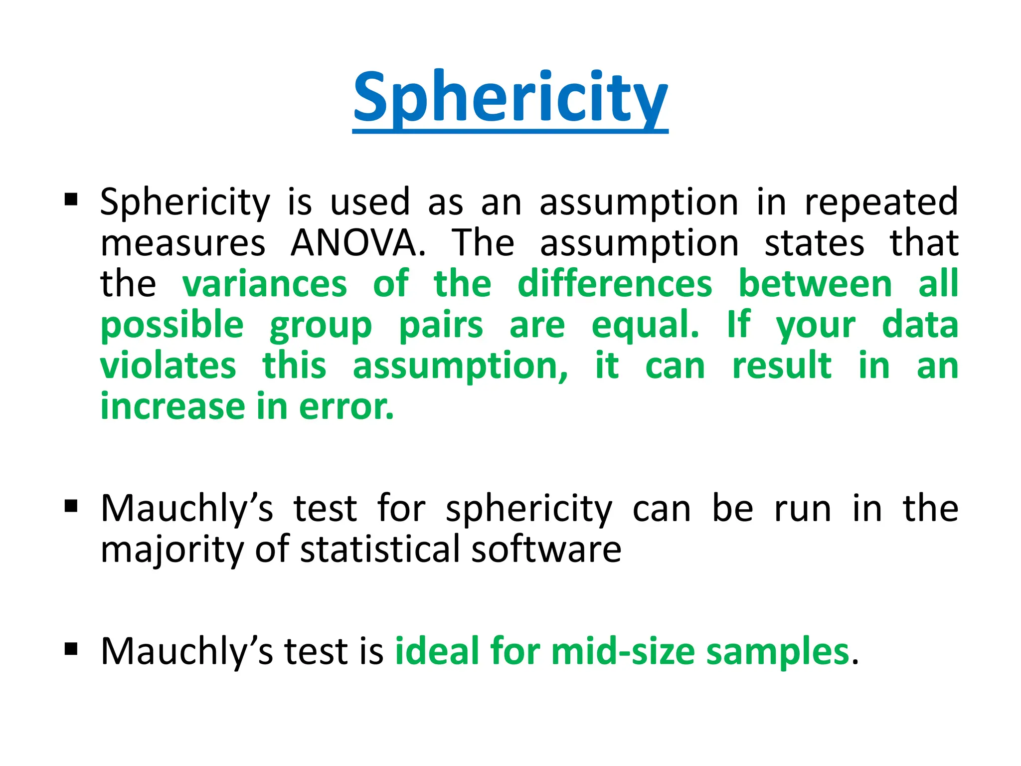 Sphericity
 Sphericity is used as an assumption in repeated
measures ANOVA. The assumption states that
the variances of the differences between all
possible group pairs are equal. If your data
violates this assumption, it can result in an
increase in error.
 Mauchly’s test for sphericity can be run in the
majority of statistical software
 Mauchly’s test is ideal for mid-size samples.
 