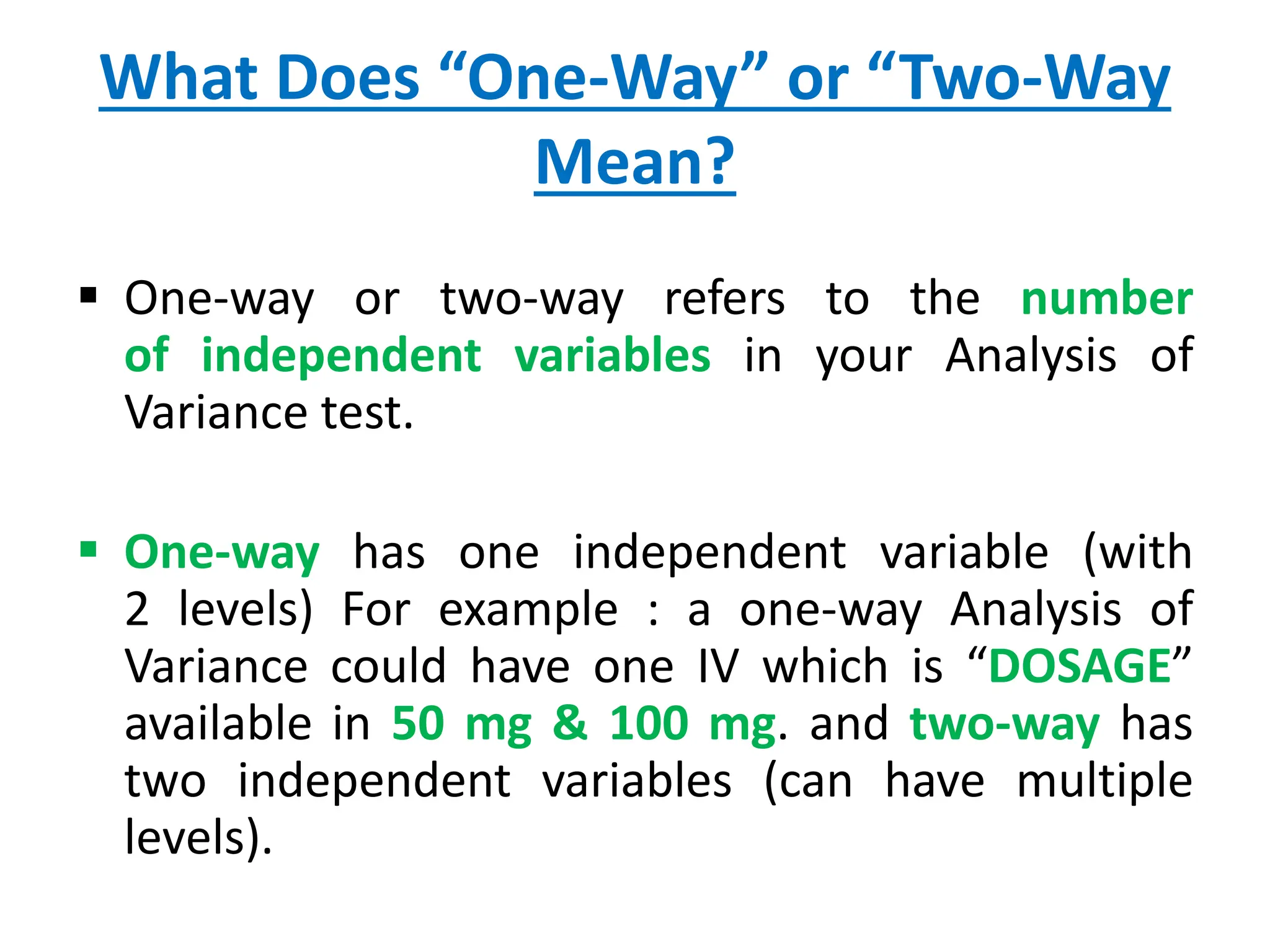 What Does “One-Way” or “Two-Way
Mean?
 One-way or two-way refers to the number
of independent variables in your Analysis of
Variance test.
 One-way has one independent variable (with
2 levels) For example : a one-way Analysis of
Variance could have one IV which is “DOSAGE”
available in 50 mg & 100 mg. and two-way has
two independent variables (can have multiple
levels).
 