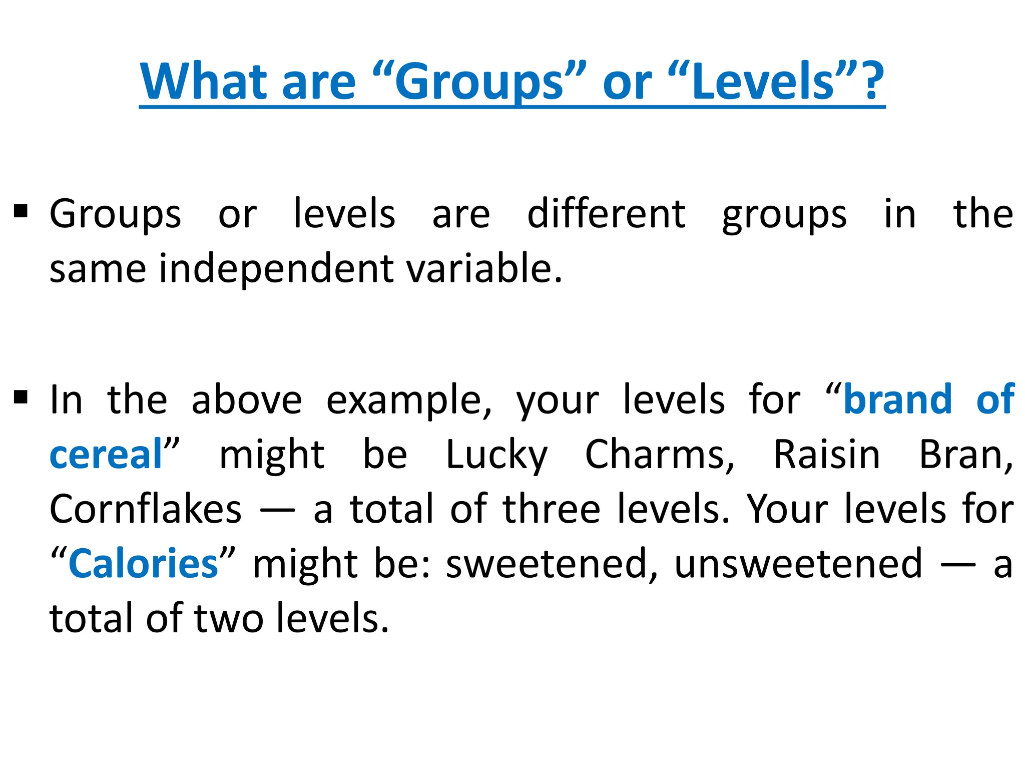 What are “Groups” or “Levels”?
 Groups or levels are different groups in the
same independent variable.
 In the above example, your levels for “brand of
cereal” might be Lucky Charms, Raisin Bran,
Cornflakes — a total of three levels. Your levels for
“Calories” might be: sweetened, unsweetened — a
total of two levels.
 