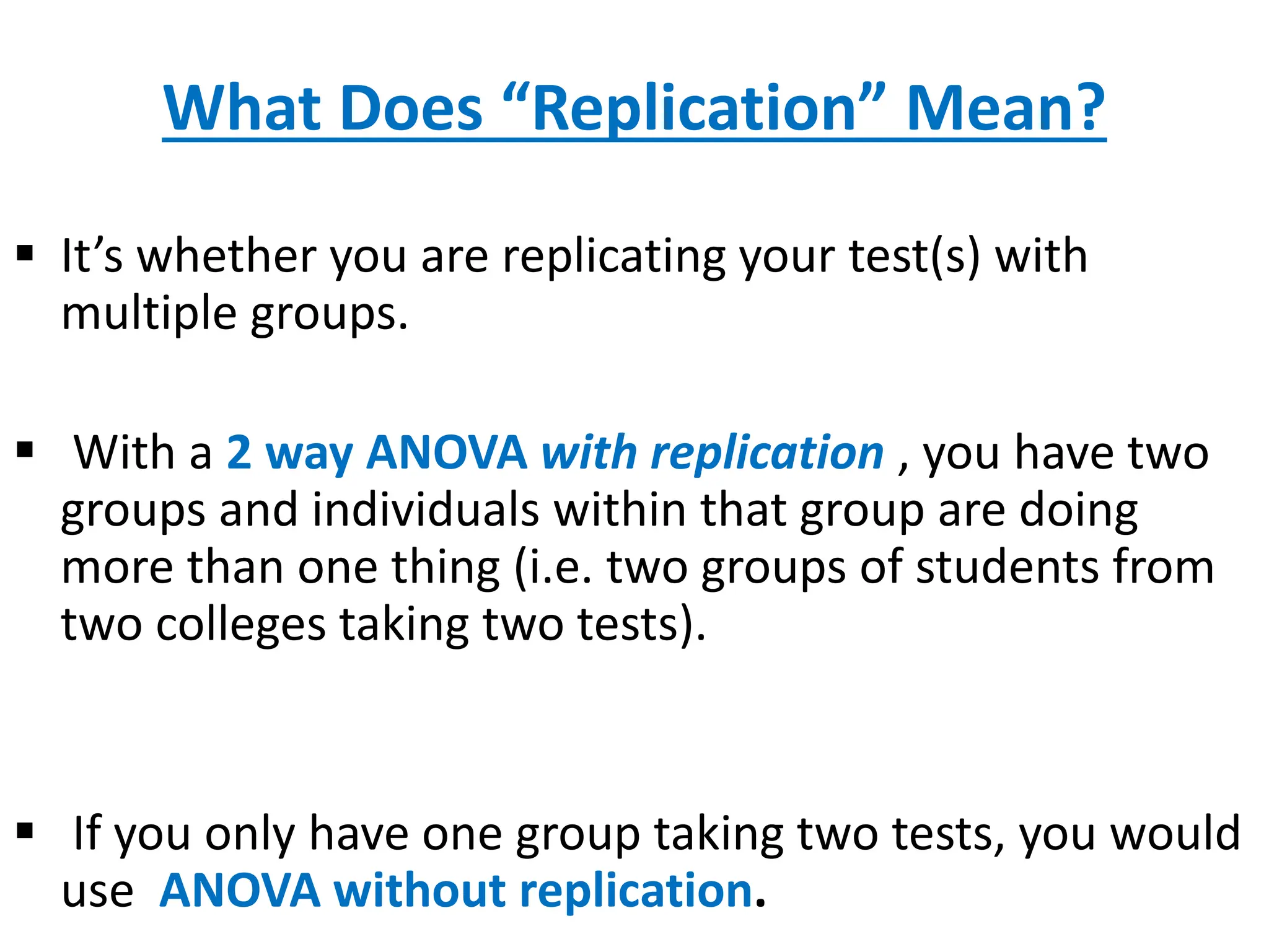 What Does “Replication” Mean?
 It’s whether you are replicating your test(s) with
multiple groups.
 With a 2 way ANOVA with replication , you have two
groups and individuals within that group are doing
more than one thing (i.e. two groups of students from
two colleges taking two tests).
 If you only have one group taking two tests, you would
use ANOVA without replication.
 