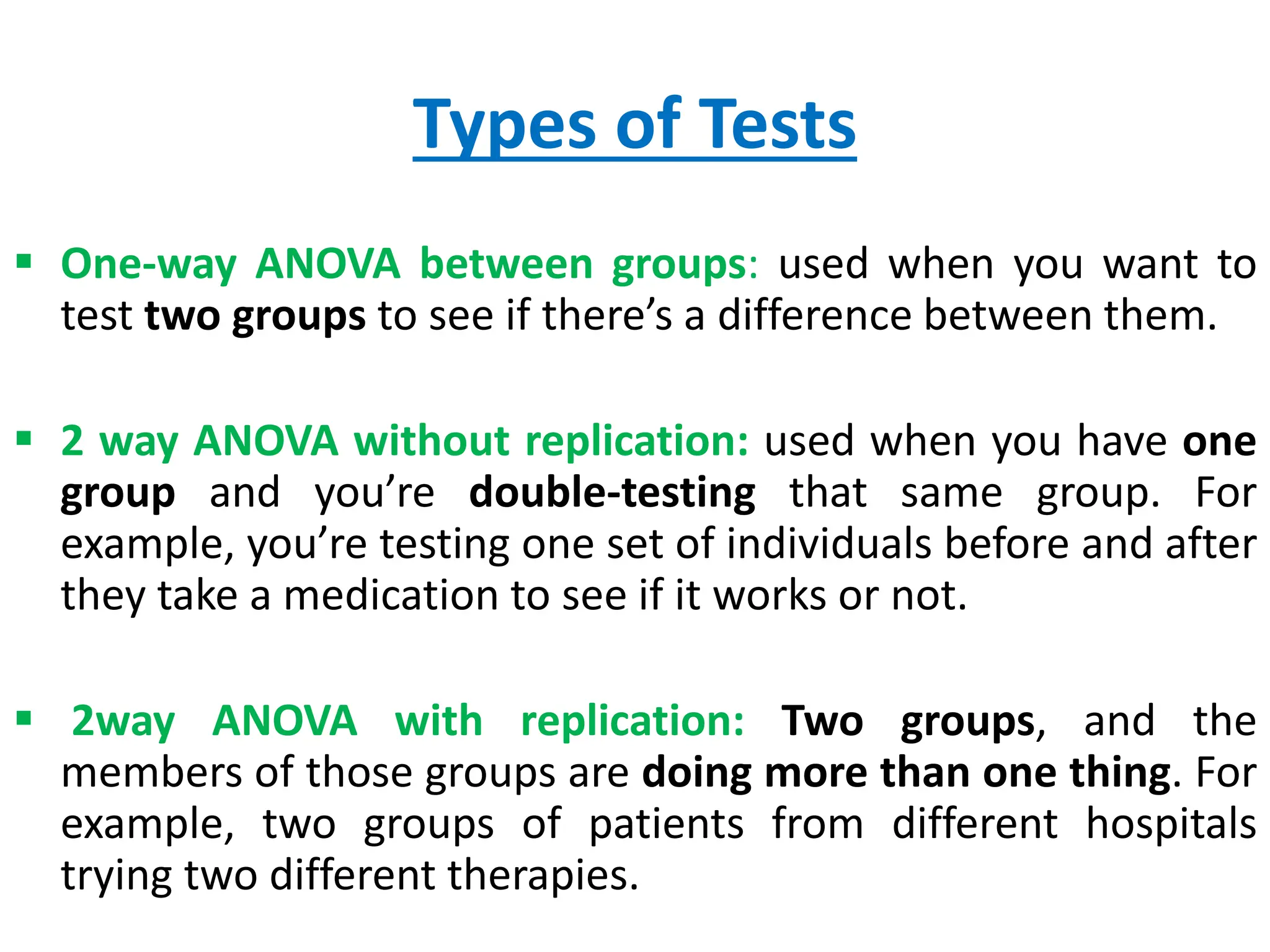Types of Tests
 One-way ANOVA between groups: used when you want to
test two groups to see if there’s a difference between them.
 2 way ANOVA without replication: used when you have one
group and you’re double-testing that same group. For
example, you’re testing one set of individuals before and after
they take a medication to see if it works or not.
 2way ANOVA with replication: Two groups, and the
members of those groups are doing more than one thing. For
example, two groups of patients from different hospitals
trying two different therapies.
 