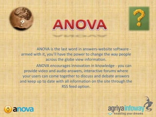 ANOVA ANOVA is the last word in answers-website software - armed with it, you’ll have the power to change the way people across the globe view information.  	ANOVA encourages innovation in knowledge - you can provide video and audio answers, interactive forums where your users can come together to discuss and debate answers and keep up to date with all information on the site through the RSS feed option. 