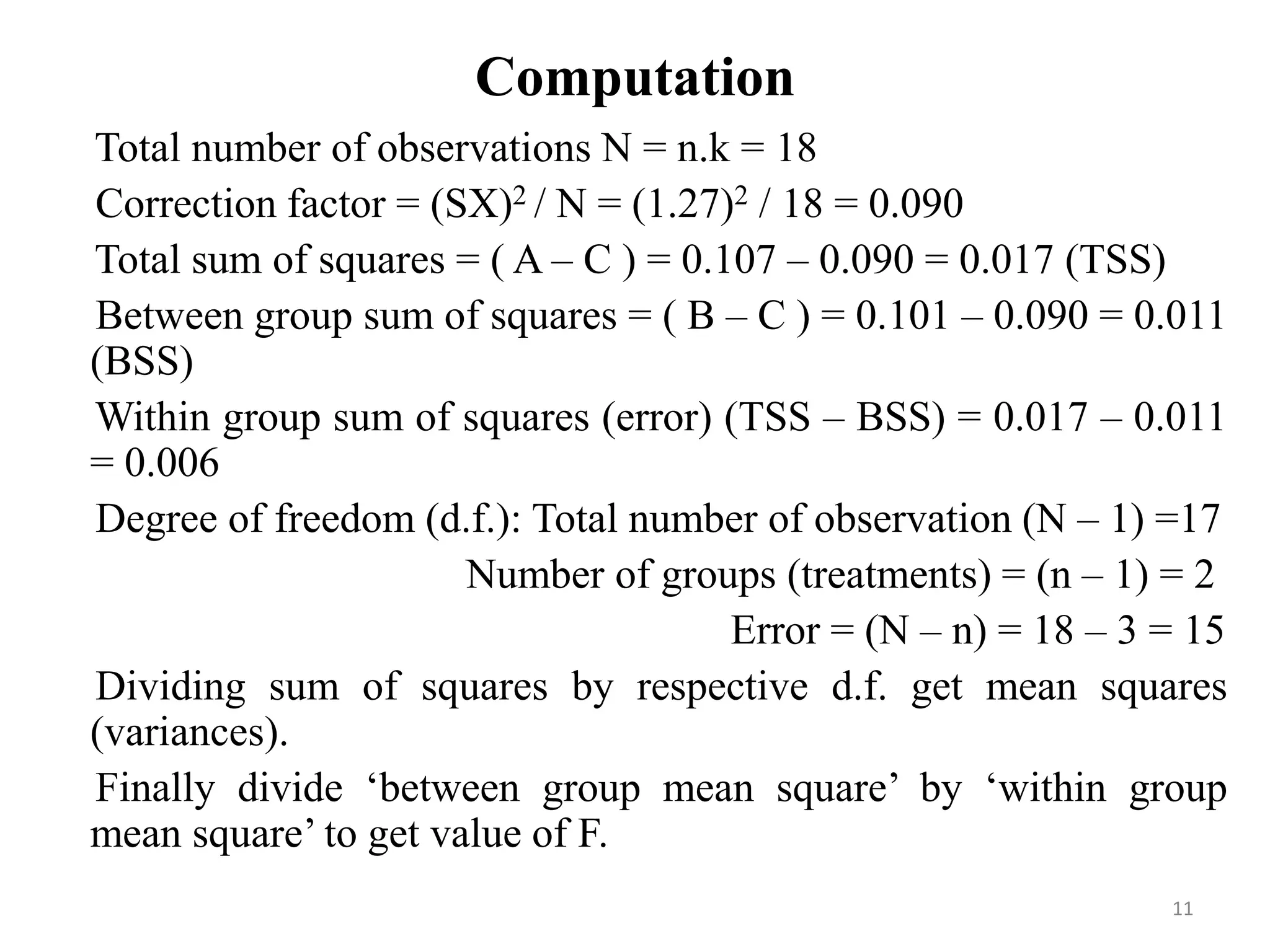 Computation
Total number of observations N = n.k = 18
Correction factor = (SX)2 / N = (1.27)2 / 18 = 0.090
Total sum of squares = ( A – C ) = 0.107 – 0.090 = 0.017 (TSS)
Between group sum of squares = ( B – C ) = 0.101 – 0.090 = 0.011
(BSS)
Within group sum of squares (error) (TSS – BSS) = 0.017 – 0.011
= 0.006
Degree of freedom (d.f.): Total number of observation (N – 1) =17
Number of groups (treatments) = (n – 1) = 2
Error = (N – n) = 18 – 3 = 15
Dividing sum of squares by respective d.f. get mean squares
(variances).
Finally divide ‘between group mean square’ by ‘within group
mean square’ to get value of F.
11
 