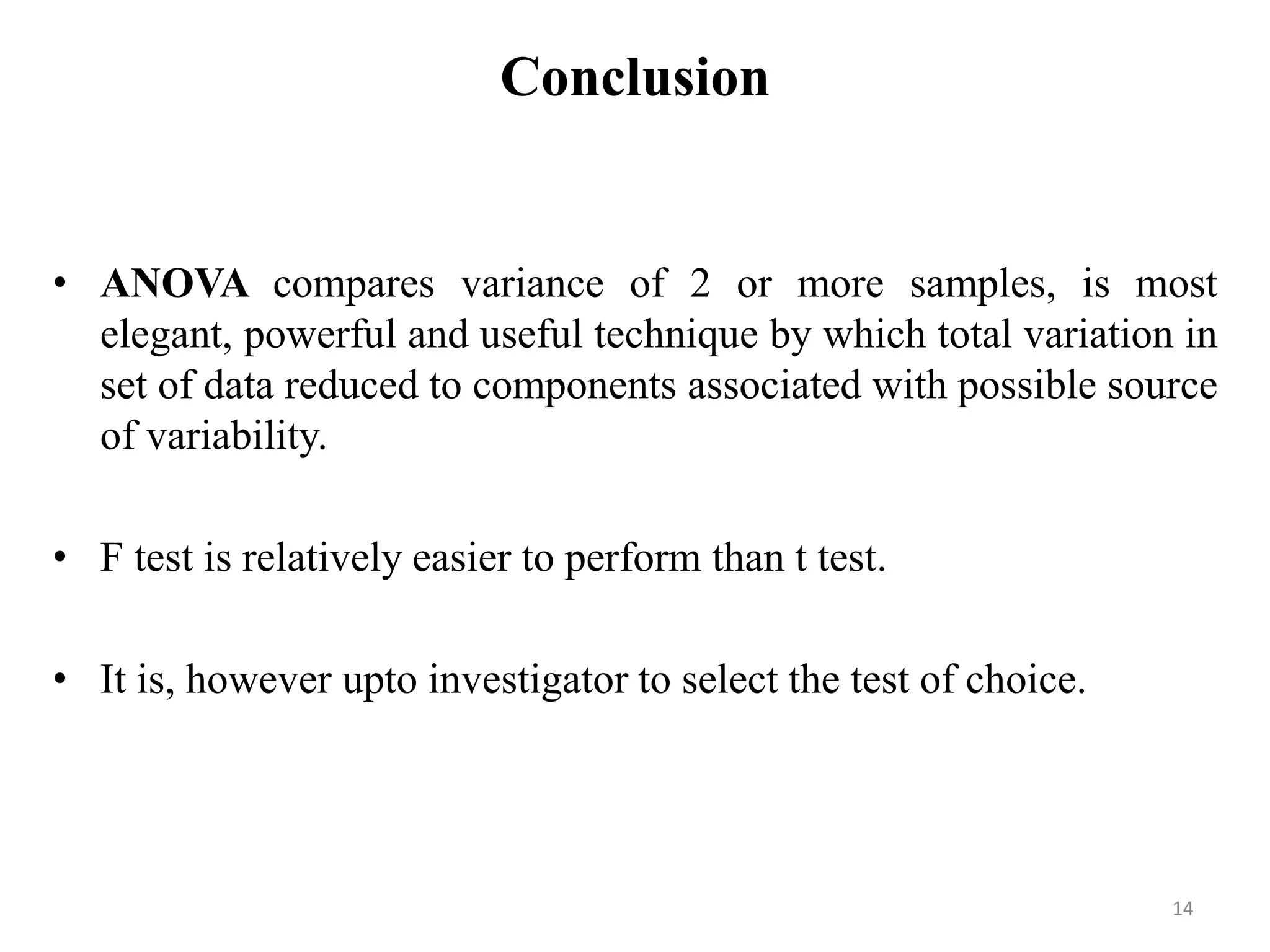 Conclusion
• ANOVA compares variance of 2 or more samples, is most
elegant, powerful and useful technique by which total variation in
set of data reduced to components associated with possible source
of variability.
• F test is relatively easier to perform than t test.
• It is, however upto investigator to select the test of choice.
14
 