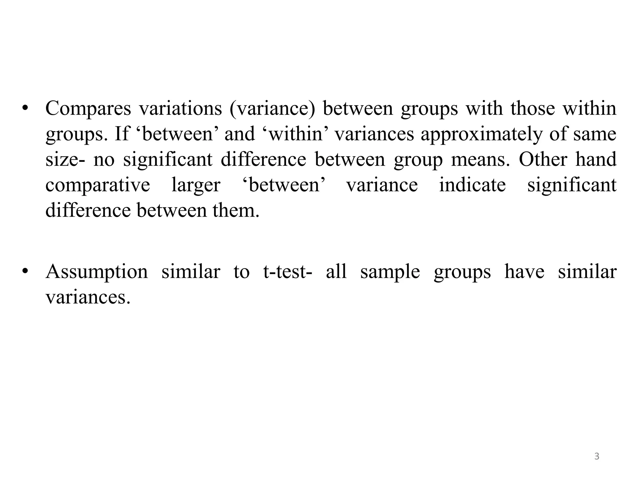 • Compares variations (variance) between groups with those within
groups. If ‘between’ and ‘within’ variances approximately of same
size- no significant difference between group means. Other hand
comparative larger ‘between’ variance indicate significant
difference between them.
• Assumption similar to t-test- all sample groups have similar
variances.
3
 