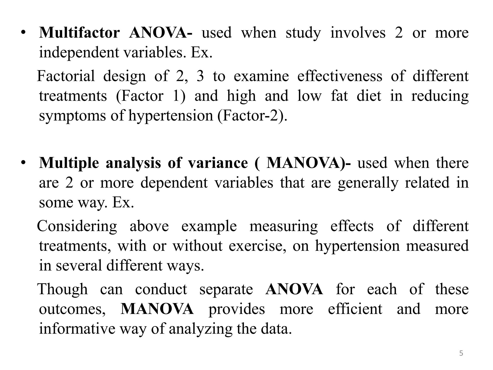 • Multifactor ANOVA- used when study involves 2 or more
independent variables. Ex.
Factorial design of 2, 3 to examine effectiveness of different
treatments (Factor 1) and high and low fat diet in reducing
symptoms of hypertension (Factor-2).
• Multiple analysis of variance ( MANOVA)- used when there
are 2 or more dependent variables that are generally related in
some way. Ex.
Considering above example measuring effects of different
treatments, with or without exercise, on hypertension measured
in several different ways.
Though can conduct separate ANOVA for each of these
outcomes, MANOVA provides more efficient and more
informative way of analyzing the data.
5
 