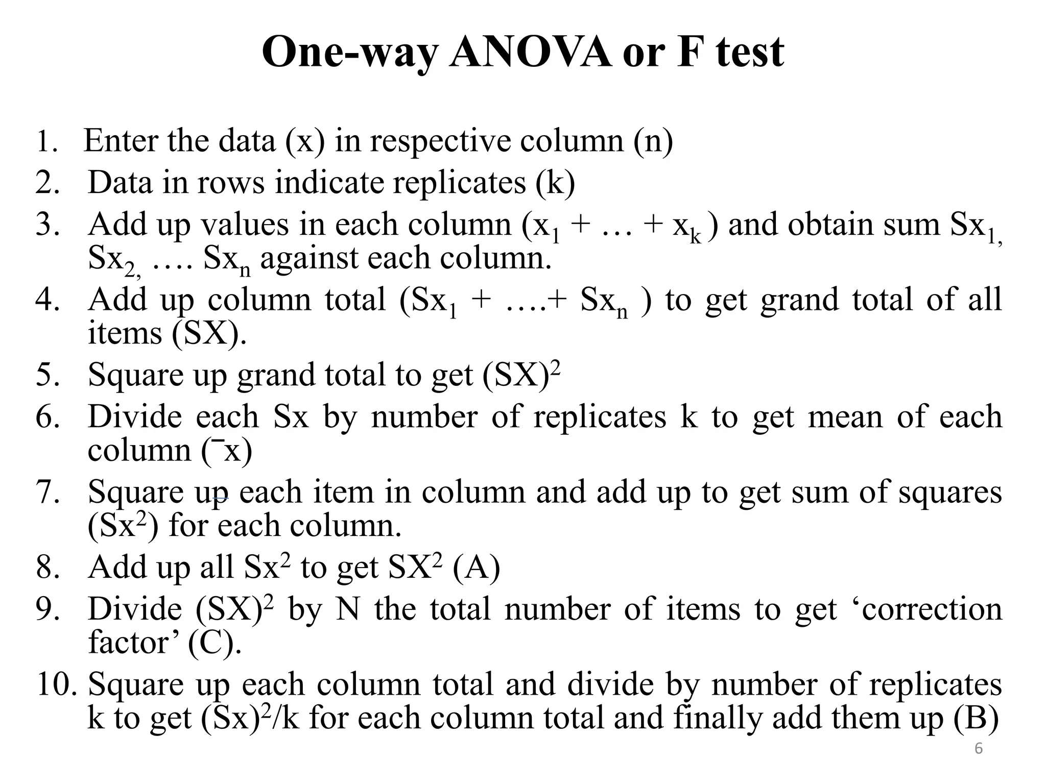 One-way ANOVA or F test
1. Enter the data (x) in respective column (n)
2. Data in rows indicate replicates (k)
3. Add up values in each column (x1 + … + xk ) and obtain sum Sx1,
Sx2, …. Sxn against each column.
4. Add up column total (Sx1 + ….+ Sxn ) to get grand total of all
items (SX).
5. Square up grand total to get (SX)2
6. Divide each Sx by number of replicates k to get mean of each
column (‾x)
7. Square up each item in column and add up to get sum of squares
(Sx2) for each column.
8. Add up all Sx2 to get SX2 (A)
9. Divide (SX)2 by N the total number of items to get ‘correction
factor’ (C).
10. Square up each column total and divide by number of replicates
k to get (Sx)2/k for each column total and finally add them up (B)
6
 