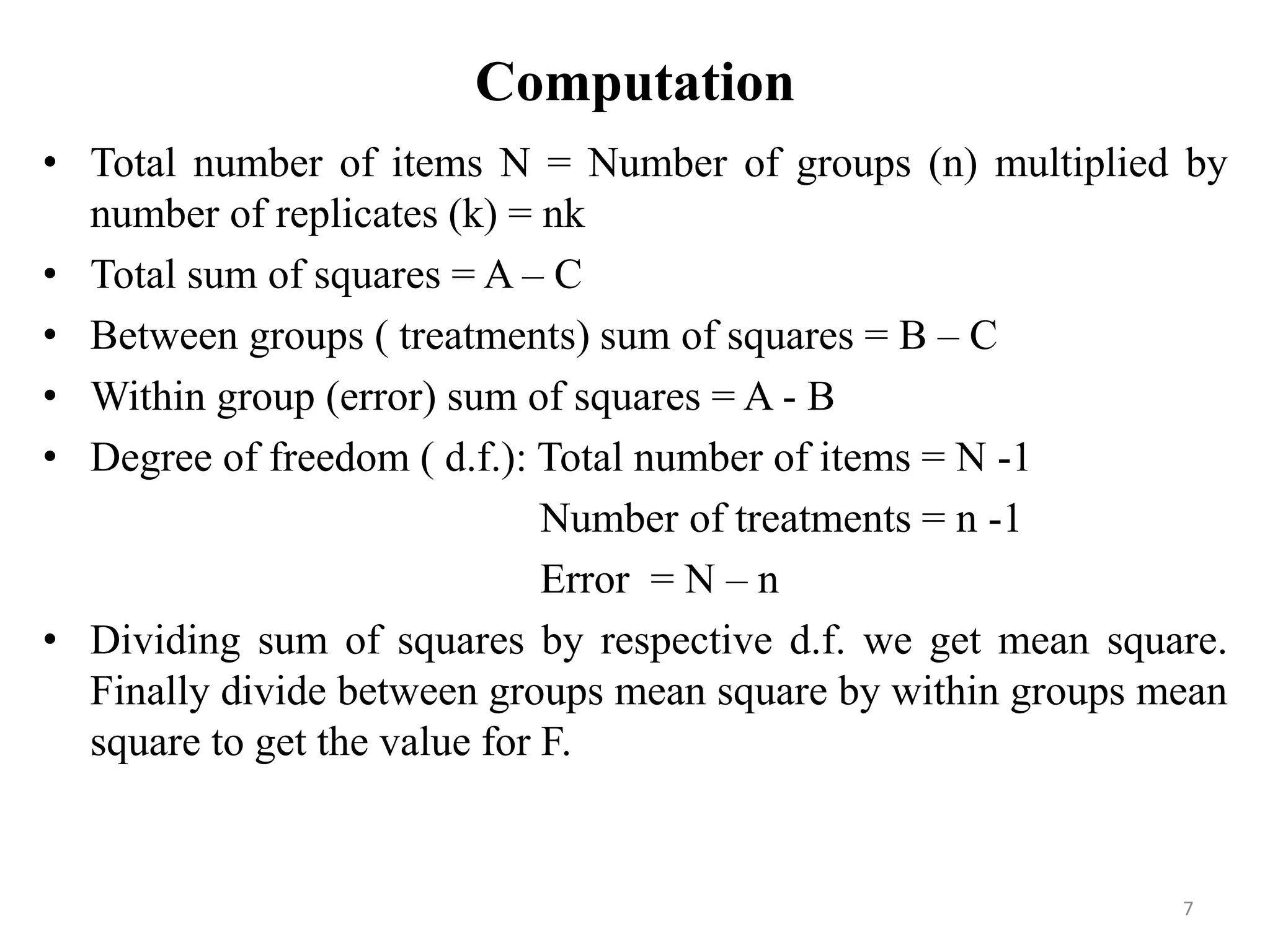 Computation
• Total number of items N = Number of groups (n) multiplied by
number of replicates (k) = nk
• Total sum of squares = A – C
• Between groups ( treatments) sum of squares = B – C
• Within group (error) sum of squares = A - B
• Degree of freedom ( d.f.): Total number of items = N -1
Number of treatments = n -1
Error = N – n
• Dividing sum of squares by respective d.f. we get mean square.
Finally divide between groups mean square by within groups mean
square to get the value for F.
7
 
