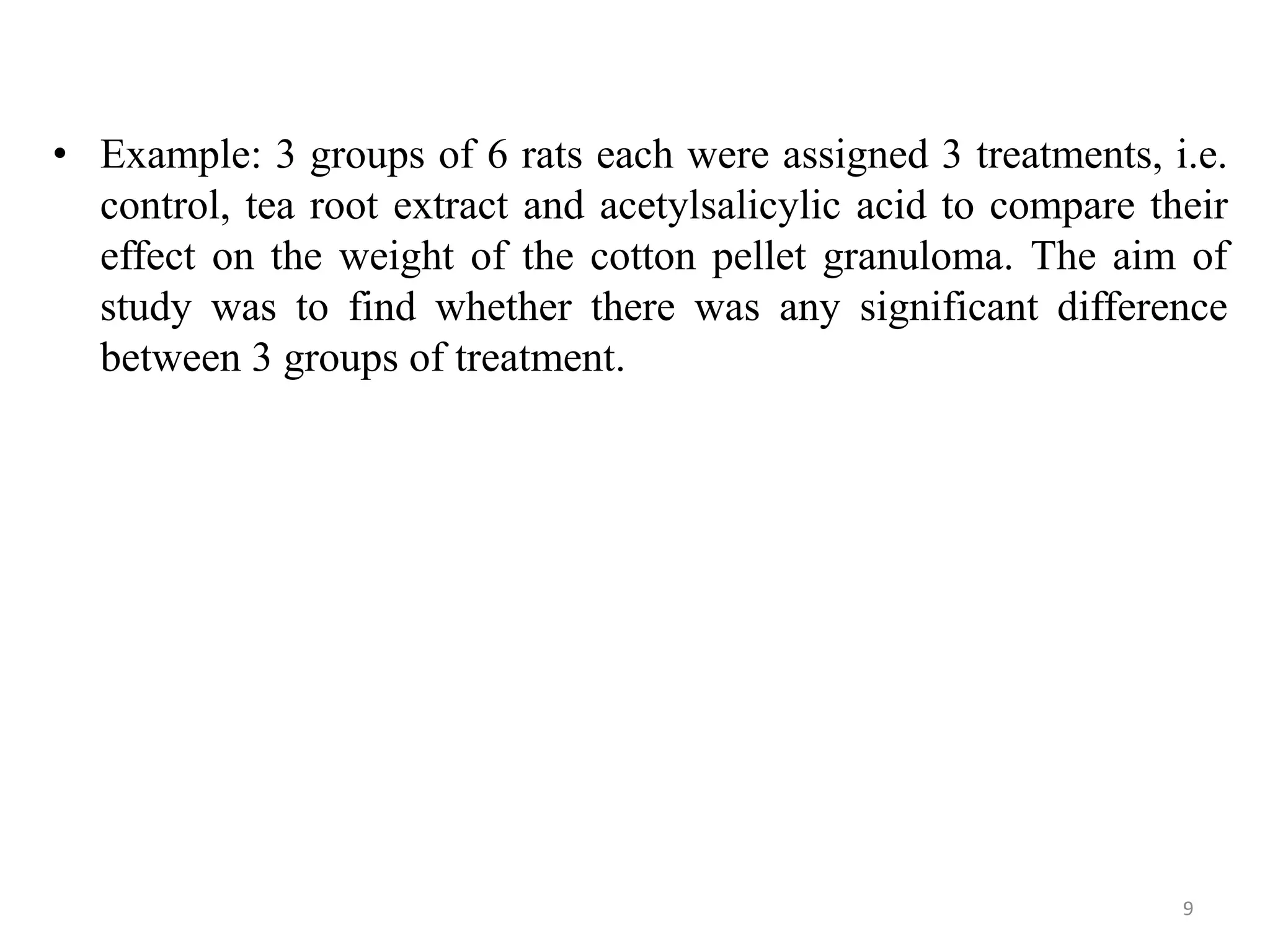 • Example: 3 groups of 6 rats each were assigned 3 treatments, i.e.
control, tea root extract and acetylsalicylic acid to compare their
effect on the weight of the cotton pellet granuloma. The aim of
study was to find whether there was any significant difference
between 3 groups of treatment.
9
 