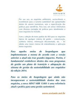  
	
  
	
  
	
  
	
  
	
  
	
  
	
  
Por sua vez, os requisitos ambientais, socioculturais e
econômicos para o turismo sustentável são apresentados
dentro de anexos normativos, sem a especificação das
práticas para atendê-los. Para isso, um anexo informativo
com diversos exemplos de práticas para atendimento a
esses requisitos foi incluído .
Com a adoção do texto padrão da ISO para os requisitos
típicos de qualquer sistema de gestão – comunicação,
auditoria interna, informação documentada, etc. – foi
obtida uma maior clareza de entendimento e aplicação
destes requisitos.
Para aqueles meios de hospedagem que
implementaram a norma de acordo com a versão
anterior a atual não traz grandes impactos. Porém, é
fundamental estabelecer dentro dos seus programas
de gestão um plano de transição e adequação do
sistema de gestão da sustentabilidade aos requisitos
da edição 2014.
Para os meios de hospedagem que ainda não
incorporaram a sustentabilidade dentro dos seus
negócios, a nova ABNT NBR 15401 é uma referência
atual e prática para uma gestão sustentável.
www.sextante.net.br	
  
 