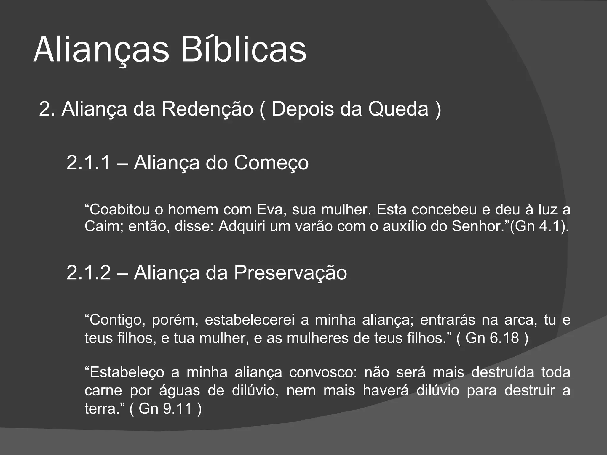Alianças Bíblicas 2. Aliança da Redenção ( Depois da Queda ) 2.1.1 – Aliança do Começo “ Coabitou o homem com Eva, sua mulher. Esta concebeu e deu à luz a Caim; então, disse: Adquiri um varão com o auxílio do Senhor.”(Gn 4.1). 2.1.2 – Aliança da Preservação “ Contigo, porém, estabelecerei a minha aliança; entrarás na arca, tu e teus filhos, e tua mulher, e as mulheres de teus filhos.” ( Gn 6.18 )   “ Estabeleço a minha aliança convosco: não será mais destruída toda carne por águas de dilúvio, nem mais haverá dilúvio para destruir a terra.” ( Gn 9.11 ) 