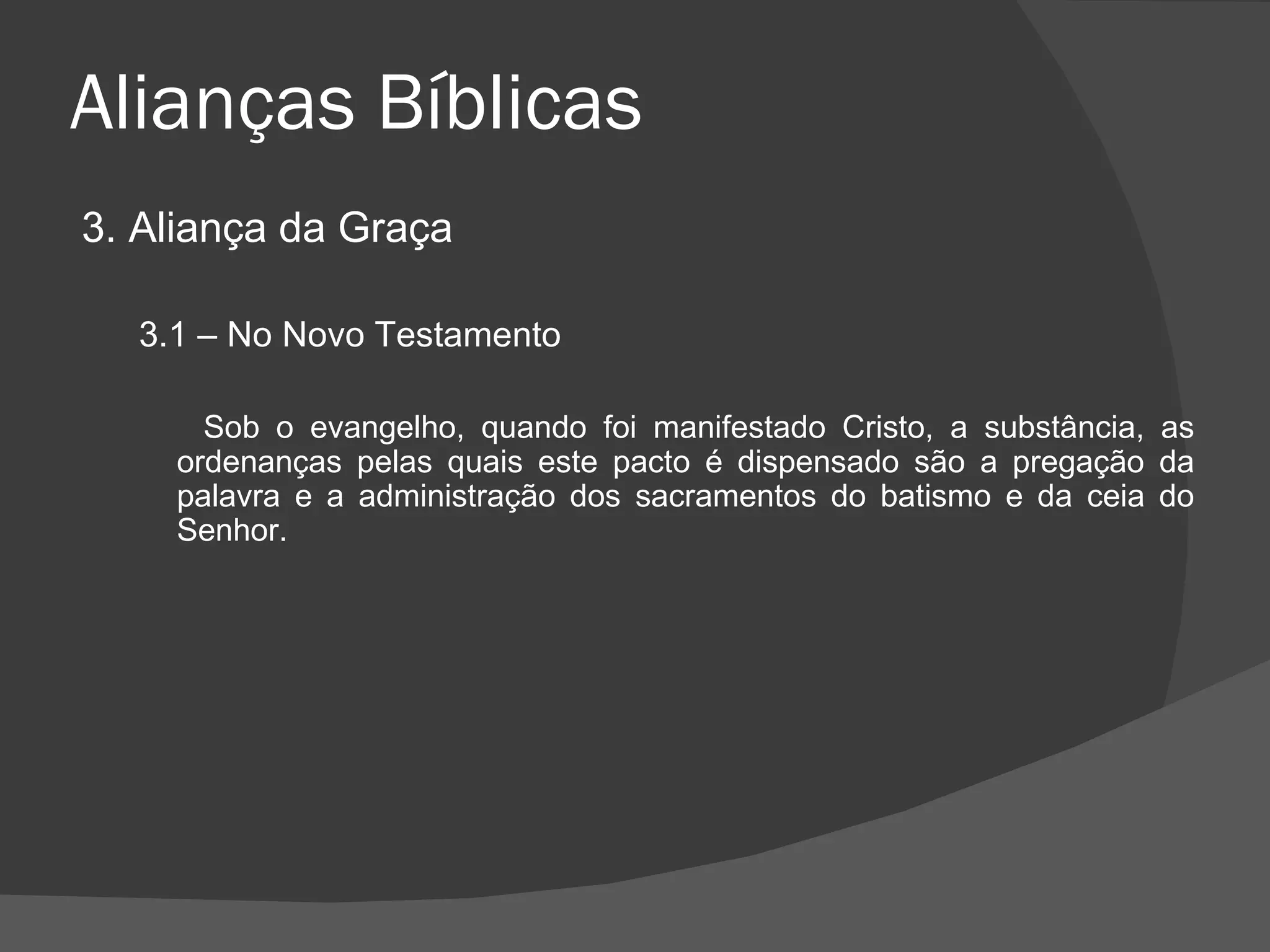 Alianças Bíblicas 3. Aliança da Graça 3.1 – No Novo Testamento Sob o evangelho, quando foi manifestado Cristo, a substância, as ordenanças pelas quais este pacto é dispensado são a pregação da palavra e a administração dos sacramentos do batismo e da ceia do Senhor. 