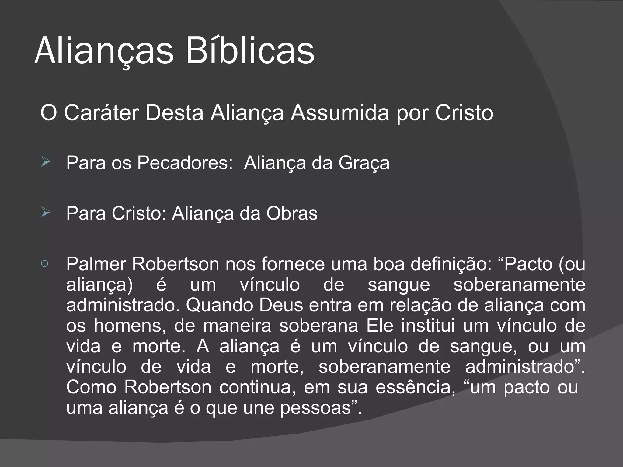 Alianças Bíblicas O Caráter Desta Aliança Assumida por Cristo Para os Pecadores:  Aliança da Graça Para Cristo: Aliança da Obras Palmer Robertson nos fornece uma boa definição: “Pacto (ou aliança) é um vínculo de sangue soberanamente administrado. Quando Deus entra em relação de aliança com os homens, de maneira soberana Ele institui um vínculo de vida e morte. A aliança é um vínculo de sangue, ou um vínculo de vida e morte, soberanamente administrado”. Como Robertson continua, em sua essência, “um pacto ou  uma aliança é o que une pessoas”. 
