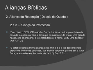 Alianças Bíblicas 2. Aliança da Redenção ( Depois da Queda ) 2.1.3 – Aliança da Promessa “ Ora, disse o SENHOR a Abrão: Sai da tua terra, da tua parentela e da casa de teu pai e vai para a terra que te mostrarei; de ti farei uma grande nação, e te abençoarei, e te engrandecerei o nome. Sê tu uma bênção!” ( Gn 12.1,2 ) “ E estabelecerei a minha aliança entre mim e ti e a tua descendência depois de ti em suas gerações, por aliança perpétua, para te ser a ti por Deus, e à tua descendência depois de ti.” ( Gn 17.7 ) 