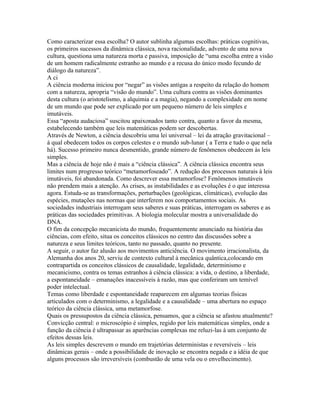 Como caracterizar essa escolha? O autor sublinha algumas escolhas: práticas cognitivas,
os primeiros sucessos da dinâmica clássica, nova racionalidade, advento de uma nova
cultura, questiona uma natureza morta e passiva, imposição de “uma escolha entre a visão
de um homem radicalmente estranho ao mundo e a recusa do único modo fecundo de
diálogo da natureza”.
A ci
A ciência moderna iniciou por “negar” as visões antigas a respeito da relação do homem
com a natureza, apropria “visão do mundo”. Uma cultura contra as visões dominantes
desta cultura (o aristotelismo, a alquimia e a magia), negando a complexidade em nome
de um mundo que pode ser explicado por um pequeno número de leis simples e
imutáveis.
Essa “aposta audaciosa” suscitou apaixonados tanto contra, quanto a favor da mesma,
estabelecendo também que leis matemáticas podem ser descobertas.
Através de Newton, a ciência descobriu uma lei universal – lei da atração gravitacional –
à qual obedecem todos os corpos celestes e o mundo sub-lunar ( a Terra e tudo o que nela
há). Sucesso primeiro nunca desmentido, grande número de fenômenos obedecem às leis
simples.
Mas a ciência de hoje não é mais a “ciência clássica”. A ciência clássica encontra seus
limites num progresso teórico “metamorfoseado”. A redução dos processos naturais à leis
imutáveis, foi abandonada. Como descrever essa metamorfose? Fenômenos imutáveis
não prendem mais a atenção. As crises, as instabilidades e as evoluções é o que interessa
agora. Estuda-se as transformações, perturbações (geológicas, climáticas), evolução das
espécies, mutações nas normas que interferem nos comportamentos sociais. As
sociedades industriais interrogam seus saberes e suas práticas, interrogam os saberes e as
práticas das sociedades primitivas. A biologia molecular mostra a universalidade do
DNA.
O fim da concepção mecanicista do mundo, frequentemente anunciado na história das
ciências, com efeito, situa os conceitos clássicos no centro das discussões sobre a
natureza e seus limites teóricos, tanto no passado, quanto no presente.
A seguir, o autor faz alusão aos movimentos anticiência. O movimento irracionalista, da
Alemanha dos anos 20, serviu de contexto cultural à mecânica quântica,colocando em
contrapartida os conceitos clássicos de causalidade, legalidade, determinismo e
mecanicismo, contra os temas estranhos à ciência clássica: a vida, o destino, a liberdade,
a espontaneidade – emanações inacessíveis à razão, mas que conferiram um temível
poder intelectual.
Temas como liberdade e espontaneidade reaparecem em algumas teorias físicas
articulados com o determinismo, a legalidade e a causalidade – uma abertura no espaço
teórico da ciência clássica, uma metamorfose.
Quais os pressupostos da ciência clássica, pensamos, que a ciência se afastou atualmente?
Convicção central: o microscópio é simples, regido por leis matemáticas simples, onde a
função da ciência é ultrapassar as aparências complexas me reluzi-las à um conjunto de
efeitos dessas leis.
As leis simples descrevem o mundo em trajetórias deterministas e reversíveis – leis
dinâmicas gerais – onde a possibilidade de inovação se encontra negada e a idéia de que
alguns processos são irreversíveis (combustão de uma vela ou o envelhecimento).
 