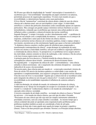 Há 50 anos que idéia da simplicidade do “mundo” microscópico é insustentável e
escobrimos que a “irreversibilidade” desempenha um papel construtivo na natureza,
permitindo processos de organização espontânea. Vivemos num mundo em que a
reversibilidade e o determinismo figuram como casos particulares.
O livro fala da “metamorfose” conceitual da ciência desde a idade de ouro da ciência
clássica até a abertura atual, sem ser enciclopédico e nem vulgar. A relatividade,
astrofísica e a ciência das partículas elementares serão consideradas apenas em aspectos
particulares. Mas consagra um grande espaço ä domínios teóricos familiares ao autor –
termodinâmica, realçando que os problemas que marcam uma cultura podem ter uma
influência sobre o conteúdo e o desenvolvimento das teorias científicas.
Segundo Bergson2 “o tempo é invenção, ou não é absolutamente nada” – o problema do
tempo em sua relação com a complexidade da natureza – as respostas ou os começos de
respostas, conduziram o autor para lá dos limites da ciência clássica.
“Desde as primeiras teorias clássicas até a mecânica quântica, tempo e espaço, tempo e
movimento, encontravam-se tão estreitamente ligados que quase se haviam confundido”.
“A dinâmica clássica constitui o melhor ponto de referência para compreender a
transformação contemporânea da ciência”, ocupa destaque na explanação do autor.
O autor nos mostra a criatividade científica, sem por em evidência a aquisição definitiva
e cristalizada da ciência clássica. As perspectivas e os problemas novos surgem através
da criatividade, estamos somente no início da exploração, e não veremos o fim da certeza
e do risco à nossa espera numa curva do progresso.
A primeira parte do livro descreve a “história triunfal da ciência clássica e as
conseqüências culturais desse triunfo – promessas de desenvolvimento futuro.
Na segunda parte – o surgimento da ciência do calor – a termodinâmica – uma ciência
estranha à ciência newtoniana - até o surgimento das estruturas dissipativas – associação
indissolúvel do acaso e da necessidade.
Na terceira parte, duas ciências para um mundo só – a renovação conceitual e técnica da
física do século XX através da mecânica quântica e a relatividade e suas noções de
operadores e complementaridade, sem esquecer o progresso das próprias teorias clássicas.
Uma das teses do livro é a necessidade “urgente que a ciência tem de se reconhecer como
parte integrante da cultura no seio da qual se desenvolve”. A noção conceitual de
reversibilidade ou de instabilidade respondem ä influência do contexto cultural e
ideológico.
A idéia da abstração, de retirada do mundo, do isolamento do homem de ciência,
fundamenta-se no “desejo do investigador em escapar às vicissitudes do mundo” e do
mundo”e a vontade do “conhecimento objetivo e do mundo da contemplação”- é a
oposição entre ciência e sociedade.
A terceira concepção da atividade científica – no templo da ciência se busca a “fórmula”
do universo – é no mundo da ciência clássica, que este tipo de saber é fecundo.
“Precisamos de uma ciência que não seja nem um simples instrumento submetido à
prioridades exteriores, nem um corpo estranho à sociedade. Ao mesmo tempo que a
ciência ocidental não pode ser apontada como responsável pelos problemas pelos
problemas mundiais também ao pode ser considerada a fonte de salvação.
A natureza de hoje não é mais aquela mais aquela do tempo invariante e repetitivo
(linear). Trata-se de duas posições que afrontam: Newton e os Principia (tempo absoluto,
2
    Henri Bérgson = Nobel de Literatura em 1928 – filósofo e diplomata fancês.
 