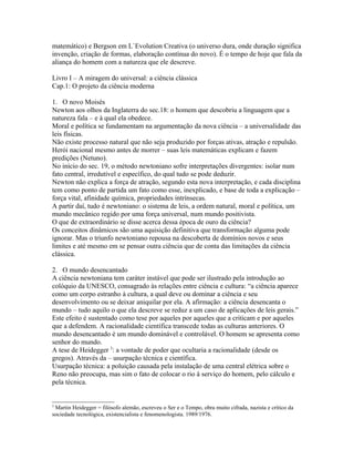 matemático) e Bergson em L`Evolution Creativa (o universo dura, onde duração significa
invenção, criação de formas, elaboração contínua do novo). É o tempo de hoje que fala da
aliança do homem com a natureza que ele descreve.

Livro I – A miragem do universal: a ciência clássica
Cap.1: O projeto da ciência moderna

1. O novo Moisés
Newton aos olhos da Inglaterra do sec.18: o homem que descobriu a linguagem que a
natureza fala – e à qual ela obedece.
Moral e política se fundamentam na argumentação da nova ciência – a universalidade das
leis físicas.
Não existe processo natural que não seja produzido por forças ativas, atração e repulsão.
Herói nacional mesmo antes de morrer – suas leis matemáticas explicam e fazem
predições (Netuno).
No início do sec. 19, o método newtoniano sofre interpretações divergentes: isolar num
fato central, irredutível e específico, do qual tudo se pode deduzir.
Newton não explica a força de atração, segundo esta nova interpretação, e cada disciplina
tem como ponto de partida um fato como esse, inexplicado, e base de toda a explicação –
força vital, afinidade química, propriedades intrínsecas.
A partir daí, tudo é newtoniano: o sistema de leis, a ordem natural, moral e política, um
mundo mecânico regido por uma força universal, num mundo positivista.
O que de extraordinário se disse acerca dessa época de ouro da ciência?
Os conceitos dinâmicos são uma aquisição definitiva que transformação alguma pode
ignorar. Mas o triunfo newtoniano repousa na descoberta de domínios novos e seus
limites e até mesmo em se pensar outra ciência que de conta das limitações da ciência
clássica.

2. O mundo desencantado
A ciência newtoniana tem caráter instável que pode ser ilustrado pela introdução ao
colóquio da UNESCO, consagrado às relações entre ciência e cultura: “a ciência aparece
como um corpo estranho à cultura, a qual deve ou dominar a ciência e seu
desenvolvimento ou se deixar aniquilar por ela. A afirmação: a ciência desencanta o
mundo – tudo aquilo o que ela descreve se reduz a um caso de aplicações de leis gerais.”
Este efeito é sustentado como tese por aqueles por aqueles que a criticam e por aqueles
que a defendem. A racionalidade científica transcede todas as culturas anteriores. O
mundo desencantado é um mundo dominável e controlável. O homem se apresenta como
senhor do mundo.
A tese de Heidegger 3: a vontade de poder que ocultaria a racionalidade (desde os
gregos). Através da – usurpação técnica e científica.
Usurpação técnica: a poluição causada pela instalação de uma central elétrica sobre o
Reno não preocupa, mas sim o fato de colocar o rio à serviço do homem, pelo cálculo e
pela técnica.


3
 Martin Heidegger = filósofo alemão, escreveu o Ser e o Tempo, obra muito cifrada, nazista e crítico da
sociedade tecnológica, existencialista e fenomenologista. 1989/1976.
 